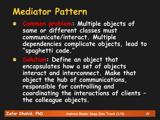 Zafar Shahid, PhD Android Binder Deep Dive Track (1/3) 21
Mediator Pattern
Common problem: Multiple objects of
same or different classes must
communicate/interact. Multiple
dependencies complicate objects, lead to
“spaghetti code.”
Solution: Define an object that
encapsulates how a set of objects
interact and interconnect. Make that
object the hub of communications,
responsible for controlling and
coordinating the interactions of clients –
the colleague objects.
 