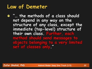 Zafar Shahid, PhD Android Binder Deep Dive Track (1/3) 22
Law of Demeter
“… the methods of a class should
not depend in any way on the
structure of any class, except the
immediate (top-level) structure of
their own class. Further, each
method should send messages to
objects belonging to a very limited
set of classes only.”
 