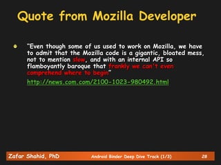 Zafar Shahid, PhD Android Binder Deep Dive Track (1/3) 28
Quote from Mozilla Developer
“Even though some of us used to work on Mozilla, we have
to admit that the Mozilla code is a gigantic, bloated mess,
not to mention slow, and with an internal API so
flamboyantly baroque that frankly we can't even
comprehend where to begin”
http://news.com.com/2100-1023-980492.html
 