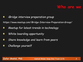 Zafar Shahid, PhD Android Binder Deep Dive Track (1/3) 3
iBridge interview preparation group
https://www.meetup.com/iBridge-Interview-Preparation-Group/
Meetup for latest trends in technology
White boarding opportunity
Share knowledge and learn from peers
Challenge yourself
Who are we
 