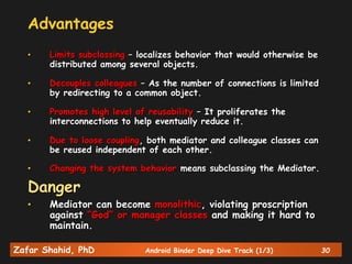 Zafar Shahid, PhD Android Binder Deep Dive Track (1/3) 30
Advantages
• Limits subclassing – localizes behavior that would otherwise be
distributed among several objects.
• Decouples colleagues – As the number of connections is limited
by redirecting to a common object.
• Promotes high level of reusability – It proliferates the
interconnections to help eventually reduce it.
• Due to loose coupling, both mediator and colleague classes can
be reused independent of each other.
• Changing the system behavior means subclassing the Mediator.
Danger
• Mediator can become monolithic, violating proscription
against “God” or manager classes and making it hard to
maintain.
 