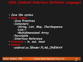 Zafar Shahid, PhD Android Binder Deep Dive Track (1/3) 41
41
AIDL (Android Interface Definition Language)
• Jave like syntax
• Data Types
–Java Primitives
–Containers
•String, List, Map, CharSequence
•List<>
•Multidimensional Array
–Parcelable
–Interface Reference
• Direction - in, out, inout
• oneway
–android.os.IBinder.FLAG_ONEWAY
 