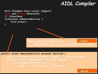 Zafar Shahid, PhD Android Binder Deep Dive Track (1/3) 42
42
AIDL Compiler
Full-fledged Java(-only) Support
Stub and Proxy Generator
// Interface
interface IRemoteService {
void ping();
}
public class RemoteService extends Service {
public IBinder onBind(Intent intent) { return mBinder; }
private final IRemoteService.Stub mBinder =
new IRemoteService.Stub() {
public void ping() { // Nothing }
};
}
IRemoteService mService =
IRemoteService.Stub.asInterface(service);
Server
Client
 