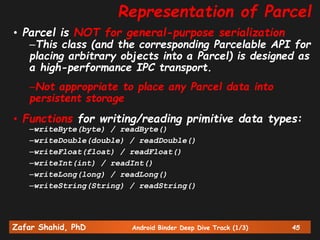 Zafar Shahid, PhD Android Binder Deep Dive Track (1/3) 45
Representation of Parcel
• Parcel is NOT for general-purpose serialization
–This class (and the corresponding Parcelable API for
placing arbitrary objects into a Parcel) is designed as
a high-performance IPC transport.
–Not appropriate to place any Parcel data into
persistent storage
• Functions for writing/reading primitive data types:
–writeByte(byte) / readByte()
–writeDouble(double) / readDouble()
–writeFloat(float) / readFloat()
–writeInt(int) / readInt()
–writeLong(long) / readLong()
–writeString(String) / readString()
 