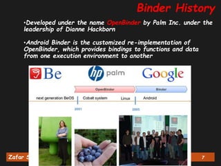 Zafar Shahid, PhD Android Binder Deep Dive Track (1/3) 7
•Developed under the name OpenBinder by Palm Inc. under the
leadership of Dianne Hackborn
•Android Binder is the customized re-implementation of
OpenBinder, which provides bindings to functions and data
from one execution environment to another
Binder History
 
