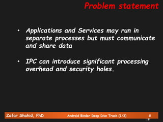 Zafar Shahid, PhD Android Binder Deep Dive Track (1/3) 8
8
Problem statement
• Applications and Services may run in
separate processes but must communicate
and share data
• IPC can introduce significant processing
overhead and security holes.
 