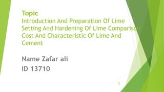 Topic
Introduction And Preparation Of Lime
Setting And Hardening Of Lime Comparison
Cost And Characteristic Of Lime And
Cement
Name Zafar ali
ID 13710
1
 