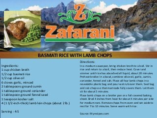 BASMATI RICE WITH LAMB CHOPS
                                                     Directions:
Ingredients:                                         In a medium saucepan, bring chicken broth to a boil. Stir in
1 cup chicken broth                                  rice and return to a boil, then reduce heat. Cover and
1/2 cup basmati rice                                 simmer until rice has absorbed all liquid, about 20 minutes.
1/2 cup olive oil                                    Preheat broiler. In a bowl, combine olive oil, garlic, cumin,
                                                     coriander, fennel and salt. Place all four lamb chops in a
6 cloves garlic, minced                              resealable plastic bag and pour wet rub over them. Seal bag
2 tablespoons ground cumin                           and rub chops so that marinade fully covers them. Let them
1 tablespoon ground coriander                        sit for about 5 minutes.
1 tablespoon ground fennel seed                      Place lamb chops on a broiler pan or a foil covered baking
1 teaspoon kosher salt                               sheet. Broil 4 inches from heat for about 4 minutes per side
4 (1 1/2-inch-thick) lamb loin chops (about 2 lb.)   for medium rare. Remove chops from oven and set aside to
                                                     rest for 7 to 10 minutes. Serve warm with rice.
Serving : 4-5
                                                     Source: Myrecipes.com
 