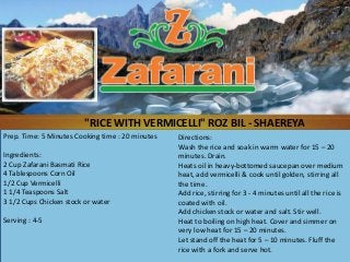 "RICE WITH VERMICELLI" ROZ BIL - SHAEREYA
Prep. Time: 5 Minutes Cooking time : 20 minutes   Directions:
                                                  Wash the rice and soak in warm water for 15 – 20
Ingredients:                                      minutes. Drain.
2 Cup Zafarani Basmati Rice                       Heats oil in heavy-bottomed saucepan over medium
4 Tablespoons Corn Oil                            heat, add vermicelli & cook until golden, stirring all
1/2 Cup Vermicelli                                the time.
1 1/4 Teaspoons Salt                              Add rice, stirring for 3 - 4 minutes until all the rice is
3 1/2 Cups Chicken stock or water                 coated with oil.
                                                  Add chicken stock or water and salt. Stir well.
Serving : 4-5                                     Heat to boiling on high heat. Cover and simmer on
                                                  very low heat for 15 – 20 minutes.
                                                  Let stand off the heat for 5 – 10 minutes. Fluff the
                                                  rice with a fork and serve hot.
 