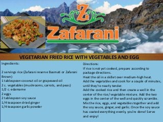 Ingredients:
2 servings rice (Zafarani reserve Basmati or Zafarani
Brown)
1 tablespoon coconut oil or grapeseed oil
2 c. vegetables (mushrooms, carrots, and peas)
1/2 c. edamame
2 eggs
2 tablespoon soy sauce
1/4 teaspoon dried ginger
1/4 teaspoon garlic powder
Directions:
If rice is not yet cooked, prepare according to
package directions.
Heat the oil in a skillet over medium-high heat.
Add the vegetables and cook for a couple of minutes,
until they’re nearly tender.
Add the cooked rice and then create a well in the
center of the rice/ vegetable mixture. Add the two
eggs in the center of the well and quickly scramble.
Mix the rice, eggs, and vegetables together and add
the soy sauce, ginger, and garlic. Once the soy sauce
has coated everything evenly, you’re done! Serve
and enjoy!
VEGETARIAN FRIED RICE WITH VEGETABLES AND EGG
 