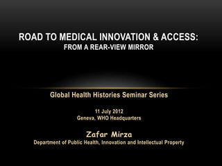ROAD TO MEDICAL INNOVATION & ACCESS:
FROM A REAR-VIEW MIRROR
Global Health Histories Seminar Series
11 July 2012
Geneva, WHO Headquarters
Zafar Mirza
Department of Public Health, Innovation and Intellectual Property
 