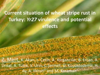 Current situation of wheat stripe rust in
Turkey: Yr27 virulence and potential
effects
Z. Mert, K. Akan, L. Çetin, A. Yorgancılar, B. Ercan, R.
Ünsal, A. Tülek, V. Urin, C.Şermet, Ü. Küçüközdemir, H.
Ay, A. İlkhan1 and M. Karaman1
 