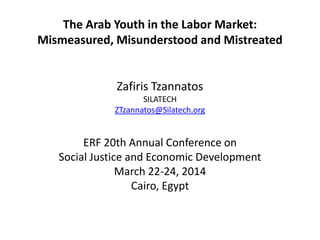 The Arab Youth in the Labor Market:
Mismeasured, Misunderstood and Mistreated
Zafiris Tzannatos
SILATECH
ZTzannatos@Silatech.org
ERF 20th Annual Conference on
Social Justice and Economic Development
March 22-24, 2014
Cairo, Egypt
 