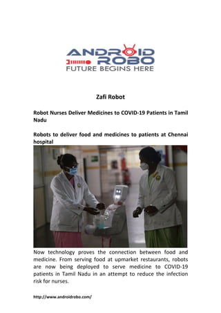 http://www.androidrobo.com/
Zafi Robot
Robot Nurses Deliver Medicines to COVID-19 Patients in Tamil
Nadu
Robots to deliver food and medicines to patients at Chennai
hospital
Now technology proves the connection between food and
medicine. From serving food at upmarket restaurants, robots
are now being deployed to serve medicine to COVID-19
patients in Tamil Nadu in an attempt to reduce the infection
risk for nurses.
 