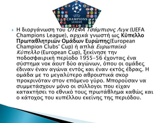  H διοργάνωση του ΟΥΕΦΑ Τσάμπιονς Λιγκ (UEFA
Champions League), αρχικά γνωστή ως Κύπελλο
Πρωταθλητριών Ομάδων Ευρώπης(European
Champion Clubs' Cup) ή απλά Ευρωπαϊκό
Κύπελλο (European Cup), ξεκίνησε την
ποδοσφαιρική περίοδο 1955-56 έχοντας ένα
σύστημα νοκ άουτ δύο αγώνων, όπου οι ομάδες
έδιναν έναν αγώνα εντός και έναν εκτός έδρας. Η
ομάδα με το μεγαλύτερο αθροιστικά σκορ
προκρινόταν στον επόμενο γύρο. Μπορούσαν να
συμμετάσχουν μόνο οι σύλλογοι που είχαν
κατακτήσει το εθνικό τους πρωτάθλημα καθώς και
ο κάτοχος του κυπέλλου εκείνης της περιόδου.
 