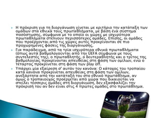  Η πρόκριση για τη διοργάνωση γίνεται με κριτήριο την κατάταξη των
ομάδων στα εθνικά τους πρωταθλήματα, με βάση ένα σύστημα
ποσόστωσης, σύμφωνα με το οποίο οι χώρες με ισχυρότερα
πρωταθλήματα στέλνουν περισσότερες ομάδες. Επίσης, οι ομάδες
που προέρχονται από τις χώρες αυτές προκρίνονται σε πιο
προχωρημένες φάσεις της διοργάνωσης.
 Για παράδειγμα, από τα τρία ισχυρότερα εθνικά πρωταθλήματα
(όπως αυτά βαθμολογούνται από την UEFA σύμφωνα με τους
συντελεστές της), ο πρωταθλητής, ο δευτεραθλητής και ο τρίτος της
βαθμολογίας προκρίνονται απευθείας στη φάση των ομίλων, ενώ ο
τέταρτος προκρίνεται στη φάση των play off.
 Υπάρχει μία εξαίρεση σ' αυτόν τον κανόνα: Ο κάτοχος του τροπαίου
κατά κανόνα προκρίνεται απευθείας στη φάση των ομίλων,
ανεξάρτητα από την κατάταξή του στο εθνικό πρωτάθλημα, αν
όμως ο τροπαιούχος προέρχεται από χώρα που δικαιούται να
στείλει τέσσερις ομάδες στη διοργάνωση, δεν εξασφαλίζει την
πρόκρισή του αν δεν είναι στις 4 πρώτες ομάδες στο πρωτάθλημα.
 