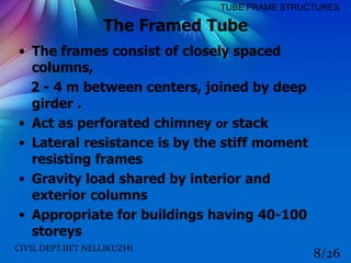 The Framed Tube
• The frames consist of closely spaced
columns,
2 - 4 m between centers, joined by deep
girder .
• Act as perforated chimney or stack
• Lateral resistance is by the stiff moment
resisting frames
• Gravity load shared by interior and
exterior columns
• Appropriate for buildings having 40-100
storeys
CIVIL DEPT.IIET NELLIKUZHI
8/26
TUBE FRAME STRUCTURES
 