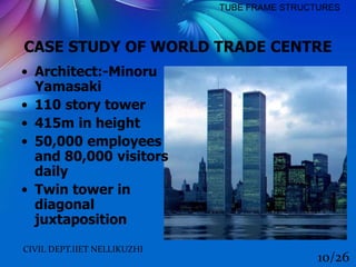 CASE STUDY OF WORLD TRADE CENTRE
CIVIL DEPT.IIET NELLIKUZHI
10/26
TUBE FRAME STRUCTURES
• Architect:-Minoru
Yamasaki
• 110 story tower
• 415m in height
• 50,000 employees
and 80,000 visitors
daily
• Twin tower in
diagonal
juxtaposition
 