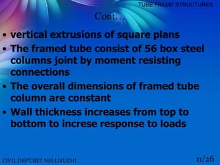Cont…
• vertical extrusions of square plans
• The framed tube consist of 56 box steel
columns joint by moment resisting
connections
• The overall dimensions of framed tube
column are constant
• Wall thickness increases from top to
bottom to increse response to loads
CIVIL DEPT.IIET NELLIKUZHI 11/26
TUBE FRAME STRUCTURES
 
