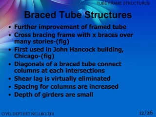 CIVIL DEPT.IIET NELLIKUZHI 12/26
TUBE FRAME STRUCTURES
Braced Tube Structures
• Further improvement of framed tube
• Cross bracing frame with x braces over
many stories-(fig)
• First used in John Hancock building,
Chicago-(fig)
• Diagonals of a braced tube connect
columns at each intersections
• Shear lag is virtually eliminated
• Spacing for columns are increased
• Depth of girders are small
 