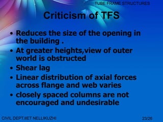 Criticism of TFS
• Reduces the size of the opening in
the building .
• At greater heights,view of outer
world is obstructed
• Shear lag
• Linear distribution of axial forces
across flange and web varies
• closely spaced columns are not
encouraged and undesirable
CIVIL DEPT.IIET NELLIKUZHI
TUBE FRAME STRUCTURES
23/26
 