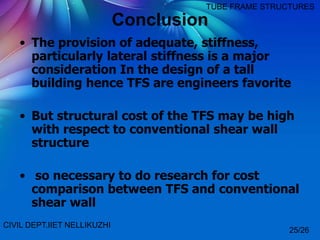 Conclusion
• The provision of adequate, stiffness,
particularly lateral stiffness is a major
consideration In the design of a tall
building hence TFS are engineers favorite
• But structural cost of the TFS may be high
with respect to conventional shear wall
structure
• so necessary to do research for cost
comparison between TFS and conventional
shear wall
CIVIL DEPT.IIET NELLIKUZHI
TUBE FRAME STRUCTURES
25/26
 