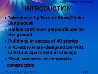 INTRODUCTION
• Introduced by Fazalur Khan,Dhaka
Bangladesh
• Hollow cantilever perpendicular to
the ground
• Buildings in excess of 40 stories
• A 43-story Khan-designed De-Witt
Chestnut Apartment in Chicago
• Steel, concrete, or composite
construction
TUBE FRAME STRUCTURES
CIVIL DEPT.IIET NELLIKUZHI 2/26
 