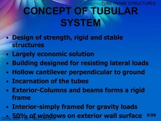 CONCEPT OF TUBULAR
SYSTEM
• Design of strength, rigid and stable
structures
• Largely economic solution
• Building designed for resisting lateral loads
• Hollow cantilever perpendicular to ground
• Incarnation of the tubes
• Exterior-Columns and beams forms a rigid
frame
• Interior-simply framed for gravity loads
• 50% of windows on exterior wall surface 5/26
CIVIL DEPT.IIET NELLIKUZHI
TUBE FRAME STRUCTURES
 