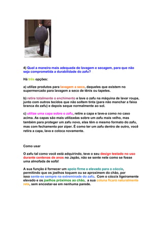 4) Qual a maneira mais adequada de lavagem e secagem, para que não
seja comprometida a durabilidade do zafu?

Há três opções:

a) utilize produtos para lavagem a seco, daqueles que existem no
supermercado para lavagem a seco de tênis ou tapetes.

b) retire totalmente o enchimento e lave o zafu na máquina de lavar roupa,
junto com outros tecidos que não soltem tinta (para não manchar a faixa
branca do zafu) e depois seque normalmente ao sol.

c) utilize uma capa sobre o zafu, retire a capa e lave-a como no caso
acima. As capas são mais utilizadas sobre um zafu mais velho, mas
também para proteger um zafu novo, elas têm o mesmo formato do zafu,
mas com fechamento por ziper. É como ter um zafu dentro de outro, você
retira a capa, lava e coloca novamente.



Como usar

O zafu tal como você está adquirindo, teve o seu design testado no uso
durante centenas de anos no Japão, não se sente nele como se fosse
uma almofada de sofá!

A sua função é fornecer um apoio firme e elevado para o cóccix,
permitindo que os joelhos toquem ou se aproximem do chão, por
isso sente-se sempre na extreminade do zafu. Com o cóccix ligeiramente
elevado e os joelhos próximos ao chão, a sua coluna ficará naturalmente
reta, sem encostar-se em nenhuma parede.
 