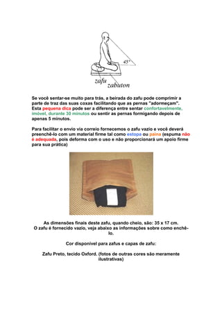 Se você sentar-se muito para trás, a beirada do zafu pode comprimir a
parte de traz das suas coxas facilitando que as pernas "adormeçam".
Esta pequena dica pode ser a diferença entre sentar confortavelmente,
imóvel, durante 30 minutos ou sentir as pernas formigando depois de
apenas 5 minutos.

Para facilitar o envio via correio fornecemos o zafu vazio e você deverá
preenchê-lo com um material firme tal como estopa ou paina (espuma não
é adequada, pois deforma com o uso e não proporcionará um apoio firme
para sua prática)




    As dimensões finais deste zafu, quando cheio, são: 35 x 17 cm.
O zafu é fornecido vazio, veja abaixo as informações sobre como enchê-
                                    lo.

               Cor disponível para zafus e capas de zafu:

    Zafu Preto, tecido Oxford. (fotos de outras cores são meramente
                               ilustrativas)
 