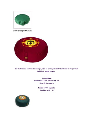 ZAFU colecção CHAKRA




 Os chakras ou centros de energia, são os principais distribuidores da força vital
                             subtil no nosso corpo.




                                    Dimensões:
                         Diâmetro: 33 cm. Altura: 15 cm
                                Alça de transporte


                              Tecido 100% algodão
                                 Lavável a 30 ° C.
 