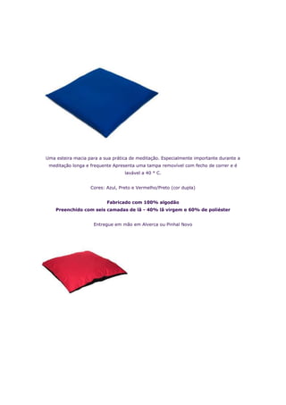 Uma esteira macia para a sua prática de meditação. Especialmente importante durante a
 meditação longa e frequente Apresenta uma tampa removível com fecho de correr e é
                                  lavável a 40 ° C.


                   Cores: Azul, Preto e Vermelho/Preto (cor dupla)


                          Fabricado com 100% algodão
    Preenchido com seis camadas de lã - 40% lã virgem e 60% de poliéster


                    Entregue em mão em Alverca ou Pinhal Novo
 