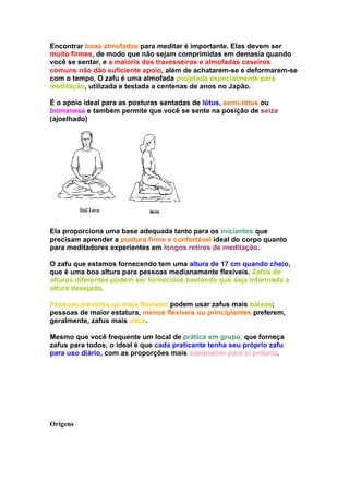 Encontrar boas almofadas para meditar é importante. Elas devem ser
muito firmes, de modo que não sejam comprimidas em demasia quando
você se sentar, e a maioria dos travesseiros e almofadas caseiros
comuns não dão suficiente apoio, além de achatarem-se e deformarem-se
com o tempo. O zafu é uma almofada projetada especialmente para
meditação, utilizada e testada a centenas de anos no Japão.

É o apoio ideal para as posturas sentadas de lótus, semi-lótus ou
birmanesa e também permite que você se sente na posição de seiza
(ajoelhado)




Ela proporciona uma base adequada tanto para os iniciantes que
precisam aprender a postura firme e confortável ideal do corpo quanto
para meditadores experientes em longos retiros de meditação.

O zafu que estamos fornecendo tem uma altura de 17 cm quando cheio,
que é uma boa altura para pessoas medianamente flexíveis. Zafus de
alturas diferentes podem ser fornecidos bastando que seja informada a
altura desejada.

Pessoas menores ou mais flexíveis podem usar zafus mais baixos;
pessoas de maior estatura, menos flexíveis ou principiantes preferem,
geralmente, zafus mais altos.

Mesmo que você frequente um local de prática em grupo, que forneça
zafus para todos, o ideal é que cada praticante tenha seu próprio zafu
para uso diário, com as proporções mais adequadas para sí próprio.




Origens
 