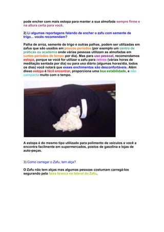 pode encher com mais estopa para manter a sua almofada sempre firme e
na altura certa para você.

2) Li algumas reportagens falando de encher o zafu com semente de
trigo... vocês recomendam?

Palha de arroz, semente de trigo e outras palhas, podem ser utilizadas em
zafus que são usados em poucos períodos (por exemplo um centro de
práticas ou academia onde várias pessoas utilizam as almofadas em
curtos períodos de tempo por dia). Mas para uso pessoal, recomendamos
estopa, porque se você for utilizar o zafu para retiros (várias horas de
meditação sentada por dia) ou para uso diário (algumas horas/dia, todos
os dias) você notará que esses enchimentos são desconfortáveis. Além
disso estopa é fácil encontrar, proporciona uma boa estabilidade, e não
compacta muito com o tempo.




A estopa é do mesmo tipo utilizado para polimento de veículos e você a
encontra facilmente em supermercados, postos de gasolina e lojas de
auto-peças.


3) Como carregar o Zafu, tem alça?

O Zafu não tem alças mas algumas pessoas costumam carregá-los
segurando pela faixa branca na lateral do Zafu.
 