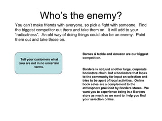 Who’s the enemy? You can’t make friends with everyone, so pick a fight with someone.  Find the biggest competitor out ther...