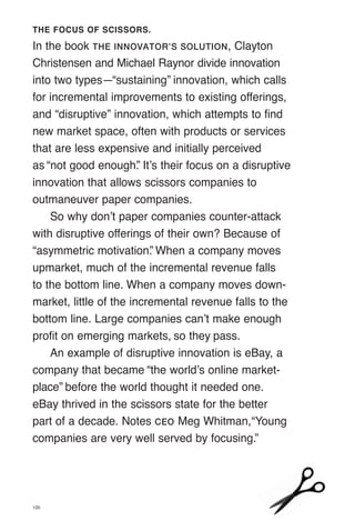 THE FOCUS OF SCISSORS.
In the book THE INNOVATOR’S SOLUTION, Clayton
Christensen and Michael Raynor divide innovation
into two types—“sustaining” innovation, which calls
for incremental improvements to existing offerings,
and “disruptive” innovation, which attempts to find
new market space, often with products or services
that are less expensive and initially perceived
as “not good enough.
” It’s their focus on a disruptive
innovation that allows scissors companies to
outmaneuver paper companies.
So why don’t paper companies counter-attack
with disruptive offerings of their own? Because of
“asymmetric motivation.
” When a company moves
upmarket, much of the incremental revenue falls
to the bottom line. When a company moves down-
market, little of the incremental revenue falls to the
bottom line. Large companies can’t make enough
profit on emerging markets, so they pass.
An example of disruptive innovation is eBay, a
company that became “the world’s online market­
place” before the world thought it needed one.
eBay thrived in the scissors state for the better
part of a decade. Notes CEO Meg Whitman,“Young
companies are very well served by focusing.”
120
 