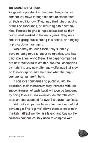 THE MOMENTUM OF ROCK.
As growth opportunities become clear, scissors
companies move through the first unstable state
on their road to rock. They may think about adding
brands or subbrands, or acquiring other compa-
nies. Process begins to replace passion as they
codify what worked in the early years.They may
consider going public during this period, or bringing
in professional managers.
When they do reach rock, they suddenly
become dangerous to paper companies, who had
paid little attention to them. The paper companies
are now motivated to smother the rock companies
by matching any new offerings—offerings that may
be less disruptive and more like what the paper
companies can profit from.
If scissors companies go public during the
transition, their momentum may increase with the
sudden infusion of cash, but it will soon be tempered
by rising levels of risk aversion, as shareholders
pressure management for ever-increasing earnings.
Yet rock companies have a tremendous natural
advantage: The “big mo” allows them to enter new
markets, attract world-class talent, and buy up the
scissors companies they used to compete with.
RENEWING YOUR ZAG
 
