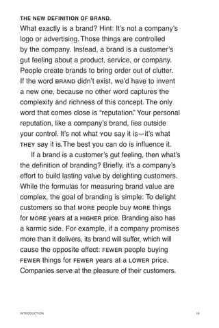 Introduction
THE NEW DEFINITION OF BRAND.
What exactly is a brand? Hint: It’s not a company’s
logo or advertising.Those things are controlled
by the company. Instead, a brand is a customer’s
gut feeling about a product, service, or company.
People create brands to bring order out of clutter.
If the word BRAND didn’t exist, we’d have to invent
a new one, because no other word captures the
complexity and richness of this concept. The only
word that comes close is “reputation.
” Your personal
reputation, like a company’s brand, lies outside
your control. It’s not what YOU say it is—it’s what
THEY say it is.The best you can do is influence it.
If a brand is a customer’s gut feeling, then what’s
the definition of branding? Briefly, it’s a company’s
effort to build lasting value by delighting customers.
While the formulas for measuring brand value are
complex, the goal of branding is simple: To delight
customers so that MORE people buy MORE things
for MORE years at a HIGHER price. Branding also has
a karmic side. For example, if a company promises
more than it delivers, its brand will suffer, which will
cause the opposite effect: FEWER people buying
FEWER things for FEWER years at a LOWER price.
Companies serve at the pleasure of their customers.
19
 