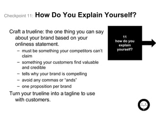 Checkpoint   11:   How Do You Explain Yourself? Craft a trueline: the one thing you can say about your brand based on your onliness statement. must be something your competitors can’t claim something your customers find valuable and credible tells why your brand is compelling avoid any commas or “ands” one proposition per brand Turn your trueline into a tagline to use with customers. 11 how do you explain yourself? 