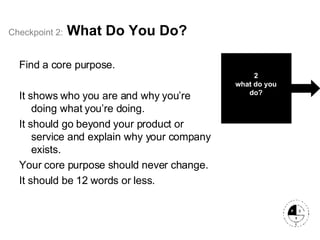 Checkpoint   2:   What Do You Do? Find a core purpose. It shows who you are and why you’re doing what you’re doing. It should go beyond your product or service and explain why your company exists.  Your core purpose should never change. It should be 12 words or less. 2 what do you do? 