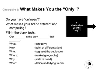 Checkpoint   6:   What Makes You the “Only”? Do you have “onliness”? What makes your brand different and compelling?  Fill-in-the-blank tests: Our _______ is the only _______ that _______. What: (category) How: (point of differentiation) Who: (segment the audience) Where: (market geography) Why: (state of need) When: (define underlying trend) 6 what makes you the “only”? 