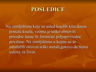 POSLEDICE N a zemljištima koj e  su usled kiselih kiša danas postala kisela ,  veoma je teško obnoviti prirodne šume ili formirati poljoprivredne površine.  N a zemljištima u kojim su se nataložili otrovni teški metali,gotovo da nema uslova za život . 
