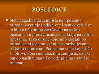 POSLEDICE Štetu zagađivanja zemljišta ne trpe samo priroda,   životinje i biljke već i sam čovek.   Sve te biljke i životinje završavaju na našim pijacama i  u  prodavnicama,a na kraju na našim trpezama.   Tako otrove koje smo rasejali po prirodi sami jedemo,   od njih se razbol j evamo pa često i umiremo.   Podzemne vode koje stižu su otrovi ,  koje smo  u baci li  u zemljište ,  nalaze put do naših bunara.Te vode pijemo i sami se trujemo. 