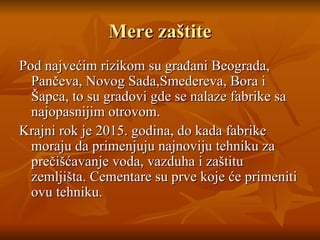 M ere zaštite Pod najvećim rizikom su građani Beograda, Pančeva, Novog Sada,Smedereva, Bora i Šapca, to su gradovi gde se nalaze fabrike sa najopasnijim otrovom. Krajni rok je 2015 .  godina,  do  kada fabrike moraju da primenjuju najnoviju tehniku za prečišćavanje voda,   vazduha i zaštitu zemljišta.   Cementare su prve koje će primeniti ovu tehniku. 