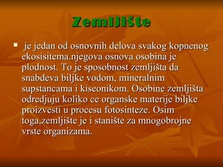 Zemljište je jedan od osnovnih delova svakog kopnenog ekosisitema.njegova osnova osobina je plodnost. To je sposobnost zemljišta da snabdeva biljke vodom, mineralnim supstancama i kiseonikom. Osobine zemljišta odredjuju koliko ce organske materije biljke proizvesti u procesu fotosinteze. Osim toga,zemljište je i stanište za mnogobrojne vrste organizama.  