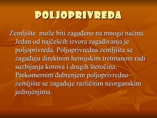 Poljoprivreda Zemljište  može biti zagađeno na mnogo načina. Jedan od najčešćih izvora zagađivanja je poljoprivreda. Poljoprivredna zemljišta se zagađuju direktnim hemijskim tretmanom radi suzbijanja korova i drugih štetočina. Prekomernim đubrenjem poljoprivredno zemljište se zagađuje različitim neorganskim jedinjenjima. 