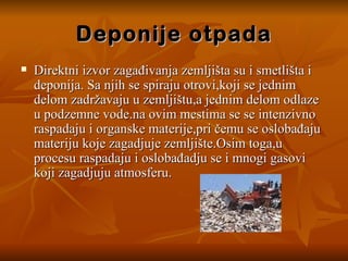 Deponije otpada Direktni izvor zagađivanja zemljišta su i smetlišta i deponija. Sa njih se spiraju otrovi,koji se jednim delom zadržavaju u zemljištu,a jednim delom odlaze u podzemne vode.na ovim mestima se se intenzivno raspadaju i organske materije,pri čemu se oslobađaju materiju koje zagadjuje zemljište.Osim toga,u procesu raspadaju i oslobađadju se i mnogi gasovi koji zagadjuju atmosferu. 