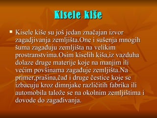 Kisele kiše Kisele kiše su još jedan značajan izvor zagadjivanja zemljišta. One  i sušenja mnogih šuma zagađuju zemljišta na velikim prostranstvima.Osim kiselih kiša,iz vazduha dolaze druge materij e  koje na manjim ili većim povšinama zagađuje zemljišta.Na primer,prašina,čađ i druge čestice koje se izbacuju kroz dimnjake različitih fabrika ili automobila talože se na okolnim zemljištima i dovode do zagađivanja. 