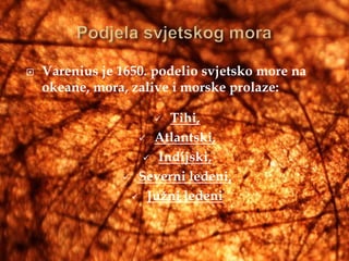    Varenius je 1650. podelio svjetsko more na
    okeane, mora, zalive i morske prolaze:

                      Tihi,
                   Atlantski,

                    Indijski,

                 Severni ledeni,

                  Južni ledeni
 