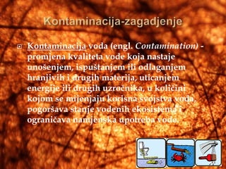    Kontaminacija voda (engl. Contamination) -
    promjena kvaliteta vode koja nastaje
    unošenjem, ispuštanjem ili odlaganjem
    hranjivih i drugih materija, uticanjem
    energije ili drugih uzročnika, u količini
    kojom se mijenjaju korisna svojstva voda,
    pogoršava stanje vodenih ekosistema i
    ograničava namjenska upotreba vode.
 